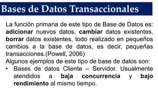 Bases de Datos Transaccionales
La función primaria de este tipo de Base de Datos es:
adicionar nuevos datos, cambiar datos existentes,
borrar datos existentes, todo realizado en pequeños
cambios a la base de datos, es decir, pequeñas
transacciones.(Powell, 2006)
Algunos ejemplos de este tipo de base de datos son:
• Bases de datos Cliente – Servidor. Usualmente
atendidos a baja concurrencia y bajo
rendimiento al mismo tiempo.
 