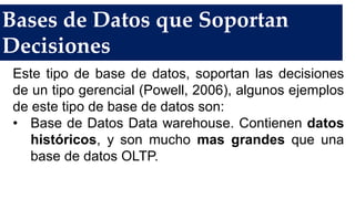 Bases de Datos que Soportan
Decisiones
Este tipo de base de datos, soportan las decisiones
de un tipo gerencial (Powell, 2006), algunos ejemplos
de este tipo de base de datos son:
• Base de Datos Data warehouse. Contienen datos
históricos, y son mucho mas grandes que una
base de datos OLTP.
 