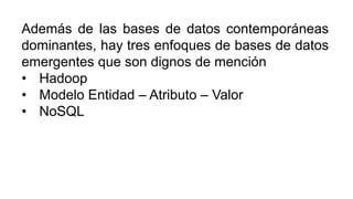 Además de las bases de datos contemporáneas
dominantes, hay tres enfoques de bases de datos
emergentes que son dignos de mención
• Hadoop
• Modelo Entidad – Atributo – Valor
• NoSQL
 