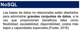 NoSQL
Las bases de datos no relacionales están diseñados
para administrar grandes conjuntos de datos, a la
vez que proporcionan beneficios tales como
flexibilidad, escalabilidad, disponibilidad, costos más
bajos y capacidades especiales.(Foster, 2016)
 