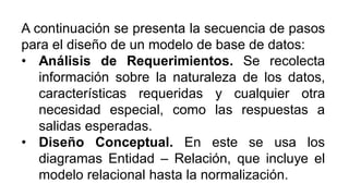 A continuación se presenta la secuencia de pasos
para el diseño de un modelo de base de datos:
• Análisis de Requerimientos. Se recolecta
información sobre la naturaleza de los datos,
características requeridas y cualquier otra
necesidad especial, como las respuestas a
salidas esperadas.
• Diseño Conceptual. En este se usa los
diagramas Entidad – Relación, que incluye el
modelo relacional hasta la normalización.
 