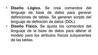 • Diseño Lógico. Se crea comandos del
lenguaje de base de datos para generar
definiciones de tablas. Se generan scripts del
lenguaje de definición de datos (DDL).
• Diseño Físico. Se ajusta los comandos del
lenguaje de la base de datos para alterar el
modelo para los atributos físicos subyacentes
de las tablas.
 