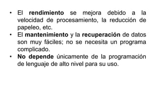 • El rendimiento se mejora debido a la
velocidad de procesamiento, la reducción de
papeleo, etc.
• El mantenimiento y la recuperación de datos
son muy fáciles; no se necesita un programa
complicado.
• No depende únicamente de la programación
de lenguaje de alto nivel para su uso.
 