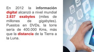 En 2012 la información
digital alcanzó a nivel mundial
2.837 exabytes (miles de
millones de gigabytes).
Puestos en DVDs, la torre
sería de 400.000 Kms, más
que la distancia de la Tierra a
la Luna.
 