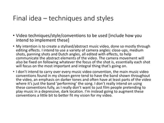 Final idea – techniques and styles
• Video techniques/style/conventions to be used [include how you
intend to implement these]
• My intention is to create a stylised/abstract music video, done so mostly through
editing effects. I intend to use a variety of camera angles: close-ups, medium
shots, panning shots and Dutch angles, all edited with effects, to help
communicate the abstract elements of the video. The camera movement will
also be fixed on following whatever the focus of the shot is, essentially each shot
will focus on the most important and integral thing that’s going on.
• I don’t intend to carry over every music video convention, the main music video
conventions found in my chosen genre tend to have the band shown throughout
the video, an emphasis on darker tones and often have at least parts of the video
where it’s just the band ‘performing’ the song. I don’t really intend on using
these conventions fully, as I really don’t want to just film people pretending to
play music in a depressive, dark location. I’m instead going to augment these
conventions a little bit to better fit my vision for my video.
 