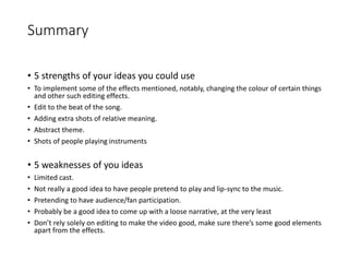 Summary
• 5 strengths of your ideas you could use
• To implement some of the effects mentioned, notably, changing the colour of certain things
and other such editing effects.
• Edit to the beat of the song.
• Adding extra shots of relative meaning.
• Abstract theme.
• Shots of people playing instruments
• 5 weaknesses of you ideas
• Limited cast.
• Not really a good idea to have people pretend to play and lip-sync to the music.
• Pretending to have audience/fan participation.
• Probably be a good idea to come up with a loose narrative, at the very least
• Don’t rely solely on editing to make the video good, make sure there’s some good elements
apart from the effects.
 