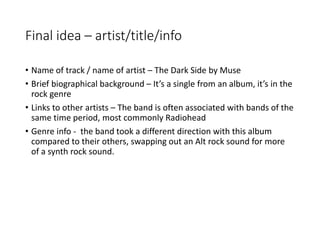 Final idea – artist/title/info
• Name of track / name of artist – The Dark Side by Muse
• Brief biographical background – It’s a single from an album, it’s in the
rock genre
• Links to other artists – The band is often associated with bands of the
same time period, most commonly Radiohead
• Genre info - the band took a different direction with this album
compared to their others, swapping out an Alt rock sound for more
of a synth rock sound.
 