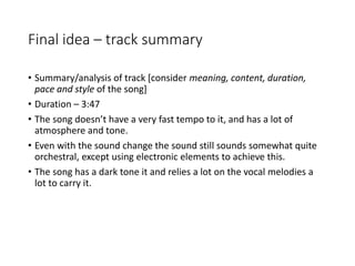Final idea – track summary
• Summary/analysis of track [consider meaning, content, duration,
pace and style of the song]
• Duration – 3:47
• The song doesn’t have a very fast tempo to it, and has a lot of
atmosphere and tone.
• Even with the sound change the sound still sounds somewhat quite
orchestral, except using electronic elements to achieve this.
• The song has a dark tone it and relies a lot on the vocal melodies a
lot to carry it.
 