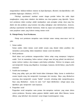 2
mengemukakan tindakan-tindakan manusia itu dapat dipertajam, dikontrol, dan diprediksikan oleh
perubahan lingkungan (Skidmore, 1975:77).
Psikologi experimental membuat asumsi dengan postulat bahwa kita selalu dapat
mengharapkan orang antara stimulant dan tindakan atas dasar ganjaran yang diperoleh. Tujuan
teori pertukaran dalam sosiologi adalah mendapatkan suatu perangkat prinsip dasar yang bisa
ditarik dari alur pemikiran yang konsisten dan saling melengkapi antar individualisme, ekonomi,
psikologi experimental dan filsafat hedonisma. Selain itu, tujuan teori pertukaran adalah membina
suatu penjelasan umum yang koheren tentang tatanan social.
D. Prinsip-Prinsip Teori Pertukaran.
Prinsip teori pertukaran merupakan suatu deskripsi umum tentang unsur-unsur teori ini
yaitu:
1. Satuan analisis
Satuan analisis dalam tatanan social adalah sesuatu yang diamati dalam penelitian dan
memainkan peran penting dalam menjelaskan tatanan social dan individu.
2. Motif pertukaran
Motif dalam teori pertukaran mengasumsikan bahwa setiap orang mempunyai keinginan
sendiri. Teori ini memandang bahwa motivasi sebagai suatu hal yang pribadi dan individual,
namun motivasi nantinya akan mengacu pada budaya pribadinya. Motivasi itu mengacu pada
saat memperoleh barang yang diinginkan, kesenangan, kepuasan, dan hal lainnya yang bersifat
emosional.
3. Faedah atau keuntungan
Orang yang paling egois pun tidak berada dalam kehampaan hidup, karena ia memberikan
sesuatu kepada orang dan memperoleh kesenangan dari emosinya. Biaya yang dikeluarkan
seseorang akan memperoleh sesuatu “hadiah” (reward), terkadang tidak memperhitungkan
biaya yang dikeluarkan . karena itu suatu “cost” dapat didefinisikan sebagai upaya yang
diperlukan guna memperoleh suatu kepuasan.
4. Pengesahan social
Pengesahan social merupakan suatu pemuas dan merupakan motivator yang umum dalam
system pertukaran. Besarnya makna ganjaran tidaklah mudah untuk diberi Batasan, karena
sifatnya yang individual dan emosional sesuai dengan keanekaragaman orang.
 
