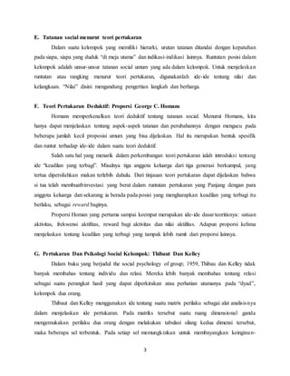 3
E. Tatanan social menurut teori pertukaran
Dalam suatu kelompok yang memiliki hierarki, urutan tatanan ditandai dengan kepatuhan
pada siapa, siapa yang duduk “di meja utama” dan indikasi-indikasi lainnya. Runtutan posisi dalam
kelompok adalah unsur-unsur tatanan social umum yang ada dalam kelompok. Untuk menjelaskan
runtutan atau rangking menurut teori pertukaran, digunakanlah ide-ide tentang nilai dan
kelangkaan. “Nilai” disini mengandung pengertian langkah dan berharga.
F. Teori Pertukaran Deduktif: Proporsi George C. Homans
Homans memperkenalkan teori deduktif tentang tatanan social. Menurut Homans, kita
hanya dapat menjelaskan tentang aspek-aspek tatanan dan perubahannya dengan mengacu pada
beberapa jumlah kecil proposisi umum yang bisa dijelaskan. Hal itu merupakan bentuk spesifik
dan runtut terhadap ide-ide dalam suatu teori deduktif.
Salah satu hal yang menarik dalam perkembangan teori pertukaran ialah introduksi tentang
ide “keadilan yang terbagi”. Misalnya tiga anggota keluarga dari tiga generasi berkumpul, yang
tertua dipersilahkan makan terlebih dahulu. Dari tinjauan teori pertukaran dapat dijelaskan bahwa
si tua telah membuatbinvestasi yang berat dalam runtutan pertukaran yang Panjang dengan para
anggota keluarga dan sekarang ia berada pada posisi yang mengharapkan keadilan yang terbagi itu
berlaku, sebagai reward baginya.
Proporsi Homan yang pertama sampai keempat merupakan ide-ide dasar teoritisnya: satuan
aktivitas, frekwensi aktifitas, reward bagi aktivitas dan nilai aktifitas. Adapun proporsi kelima
menjelaskan tentang keadilan yang terbagi yang tampak lebih rumit dari proporsi lainnya.
G. Pertukaran Dan Psikologi Social Kelompok: Thibaut Dan Kelley
Dalam buku yang berjudul the social psychology of group; 1959, Thibau dan Kelley tidak
banyak membahas tentang individu dan relasi. Mereka lebih banyak membahas tentang relasi
sebagai suatu perangkat hasil yang dapat diperkirakan atau perhatian utamanya pada “dyad”,
kelompok dua orang.
Thibaut dan Kelley menggunakan ide tentang suatu matrix perilaku sebagai alat analisisnya
dalam menjelaskan ide pertukaran. Pada matriks tersebut suatu ruang dimensional ganda
mengemukakan perilaku dua orang dengan melakukan tabulasi silang kedua dimensi tersebut,
maka beberapa sel terbentuk. Pada setiap sel memungkinkan untuk membayangkan keinginan-
 
