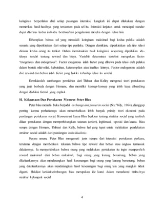 4
keinginan berperilaku dari setiap pasangan interaksi. Langkah ini dapat dilakukan dengan
memeriksa hasil-hasilnya yang tercantum pada sel itu. Interaksi lanjutan untuk mencapai standar
dapat diterima kedua individu berdasarkan pengalaman mereka dengan relasi lain.
Diharapkan bahwa sel yang mewakili keinginan maksimal bagi kedua pelaku adalah
sesuatu yang diperkirakan dari setiap tipe perilaku. Dengan demikian, diperkirakan ada tipe relasi
dimana kedua orang itu terikat. Dalam memutuskan hasil keinginan seseorang diperlukan ide-
idenya sendiri tentang reward dan biaya. Variable determinan tersebut merupakan factor
“exogenous dan endogenous”. Factor exogenous ialah factor yang dibawa pada relasi oleh pelaku
dalam bentuk nilai-nilai, kebutuhan, keterampilan atau kualitas lainnya. Factor endogenous adalah
dari reward dan beban ialah factor yang hakiki terhadap relasi itu sendiri.
Demikianlah sumbangan pemikiran dari Thibaut dan Kelley mengenai teori pertukaran
yang jauh berbeda dengan Homans, dan memiliki konsep-konsep yang lebih kaya dibanding
dengan deduksi formal yang explisit.
H. Kekuasaan Dan Pertukaran Menurut Peter Blau
Peter blau menulis buku berjudul exchangeand power in social (Nx: Wily, 1964), dianggap
penting karena perhatiannya akan menambahkan lebih banyak prinsip teori ekonomi pada
pandangan pertukaran social. Konsentrasi karya Blau berkisar tentang struktur social yang tumbuh
diluar pertukaran dengan memperhitungkan tatanan (order), legitimasi, oposisi dan kuasa. Blau
serupa dengan Homans, Thibaut dan Kelly, bahwa hal yang tepat untuk melakukan pendekatan
struktur social adalah dari pandangan individualistic.
Secara umum, Peter Blau mengamati jenis serupa dari interaksi pertukaran perkara,
terutama dengan memberikan tekanan bahwa tipe reward dan beban atau ongkos termasuk
didalamnya. Ia memperkirakan bahwa orang yang melakukan pertukaran itu ingin memperoleh
reward maksimal dari beban maksimal, bagi orang yang kurang beruntung, beban yang
dikeluarkannya akan mendatangkan hasil kesenangan bagi orang yang kurang beruntung, beban
yang dikeluarkannya akan mendatangkan hasil kesenangan bagi orang lain yang mungkin tidak
diganti. Hakikat ketidakseimbangan blau merupakan ide kunci dalam memahami timbulnya
struktur kelompok social.
 