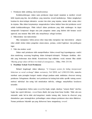 5
1. Pertukaran tidak seimbang dan konsekwensinya
Ketidakseimbangan dalam suatu pertukaran dapat terjadi manakala ia memberi reward
lebih kepada yang lain, dan sebaliknya yang menerima reward membalasnya. Dalam menghadapi
keadaan itu akan terdapat alternative asosiasi dan relasi yang terputus, namun tidak semua relasi
itu terputus. Blau dalam kenyataannya mengemukakan bahwa hakikat biasa dari pertukaran social
adalah ketidakseimbangan. Pihak terkecil dalam pertukaran yang tidak seimbangan itu dapat
memperoleh kompensasi dengan atau jenis penguatan umum yang disebut oleh homans social
approval, atau menurut Blau lebih suka menyebutnya sebagai kerelaan.
2. Mikrostruktur dan makrostrukur
Blau menunjukan bahwa proses relasi tatap muka merupakan tipe microstruktur . adapun
relasi adalah strukur dalam pengertian aturan-aturan, pemuas, control legitimasi dan pembagian
tugas
3. Nilai dan struktur social
Dalam studi pertukaran telah memperlihatkan bahwa reward bagi kepentingannya sendiri
akan mendorong seseorang bergabung dalam kelompok-kelompok. Walaupun demikian, nilai-
nilai yang berlawanan akan ditolak. Konsekwensi bagi solidaritas social, menurut Blau adalah
“Sharing group values will have two kinds of consequences…”(Blau, 1964: 233-34)
I. Penelitian Terkait Teori Pertukaran
Richard longabaugh dalam tulisannya “A Category system for leding interpersonal
behaviour as social exchange” dalam sociometry, Vol XXVI, no.3 (1963:319-344), mencoba
membuat suatu perangkat kategori standar sebagai panduan untuk melakukan observasi tentang
pertukaran. Sebagaimana diketahui, teori pertukaran itu kadang kala terlalu spesifik tentang asumsi
motivasi individual dan sering kali menekankan individu, sehingga menyebabkan kesukaran
tersendiri.
Ia mengemukan bahwa suatu reward itu begitu sempit, misalnya “senyum ibuku” dan bisa
begitu luas seperti informasi, reward harus ditarik dari yang benar-benar bernilai. Tidak ada cara
sistematik untuk hal itu tidak ada kategorisasi standar tentang nilai, karena itu observasi yang
distandarkan guna memungkinkan perbandingan antara tahapan pertukaran akan sukar dilakukan.
Namun pertukaran bukanlah apa yang diobservasi harus mengandung reward.
 