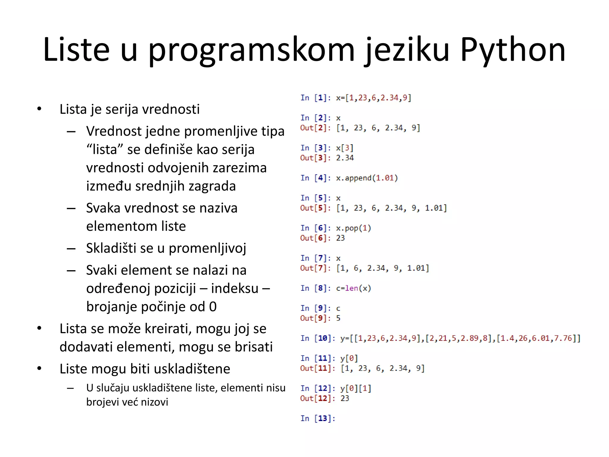 Liste u programskom jeziku Python
• Lista je serija vrednosti
– Vrednost jedne promenljive tipa
“lista” se definiše kao serija
vrednosti odvojenih zarezima
između srednjih zagrada
– Svaka vrednost se naziva
elementom liste
– Skladišti se u promenljivoj
– Svaki element se nalazi na
određenoj poziciji – indeksu –
brojanje počinje od 0
• Lista se može kreirati, mogu joj se
dodavati elementi, mogu se brisati
• Liste mogu biti uskladištene
– U slučaju uskladištene liste, elementi nisu
brojevi već nizovi
 