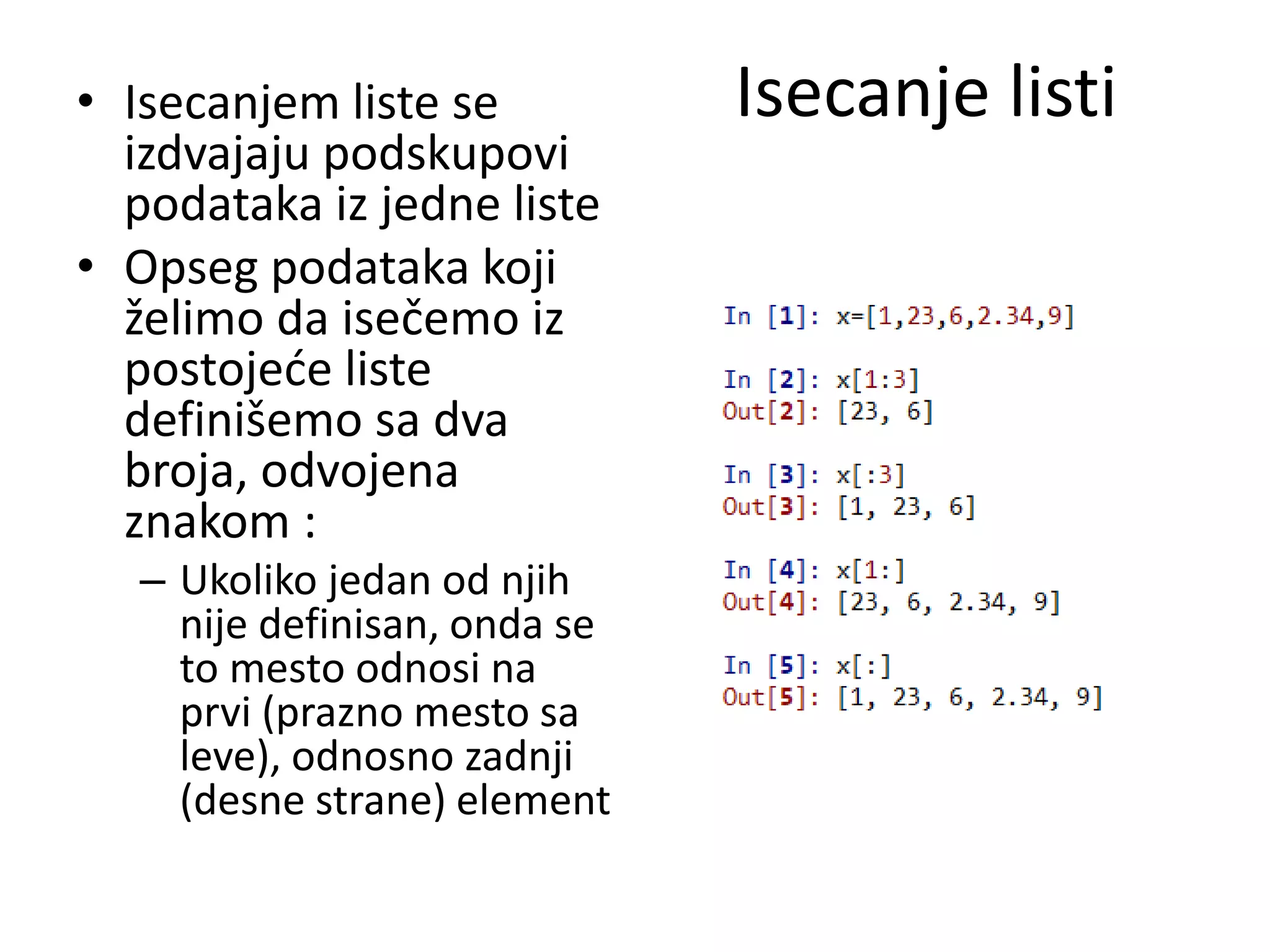 Isecanje listi• Isecanjem liste se
izdvajaju podskupovi
podataka iz jedne liste
• Opseg podataka koji
želimo da isečemo iz
postojeće liste
definišemo sa dva
broja, odvojena
znakom :
– Ukoliko jedan od njih
nije definisan, onda se
to mesto odnosi na
prvi (prazno mesto sa
leve), odnosno zadnji
(desne strane) element
 