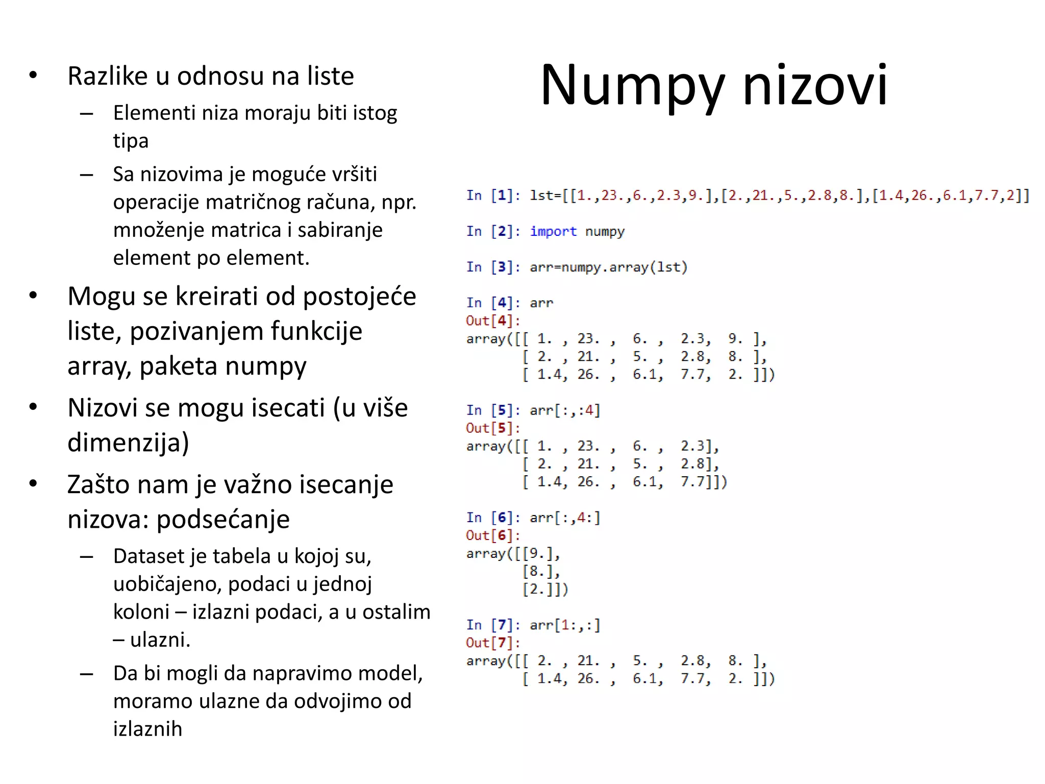 Numpy nizovi• Razlike u odnosu na liste
– Elementi niza moraju biti istog
tipa
– Sa nizovima je moguće vršiti
operacije matričnog računa, npr.
množenje matrica i sabiranje
element po element.
• Mogu se kreirati od postojeće
liste, pozivanjem funkcije
array, paketa numpy
• Nizovi se mogu isecati (u više
dimenzija)
• Zašto nam je važno isecanje
nizova: podsećanje
– Dataset je tabela u kojoj su,
uobičajeno, podaci u jednoj
koloni – izlazni podaci, a u ostalim
– ulazni.
– Da bi mogli da napravimo model,
moramo ulazne da odvojimo od
izlaznih
 