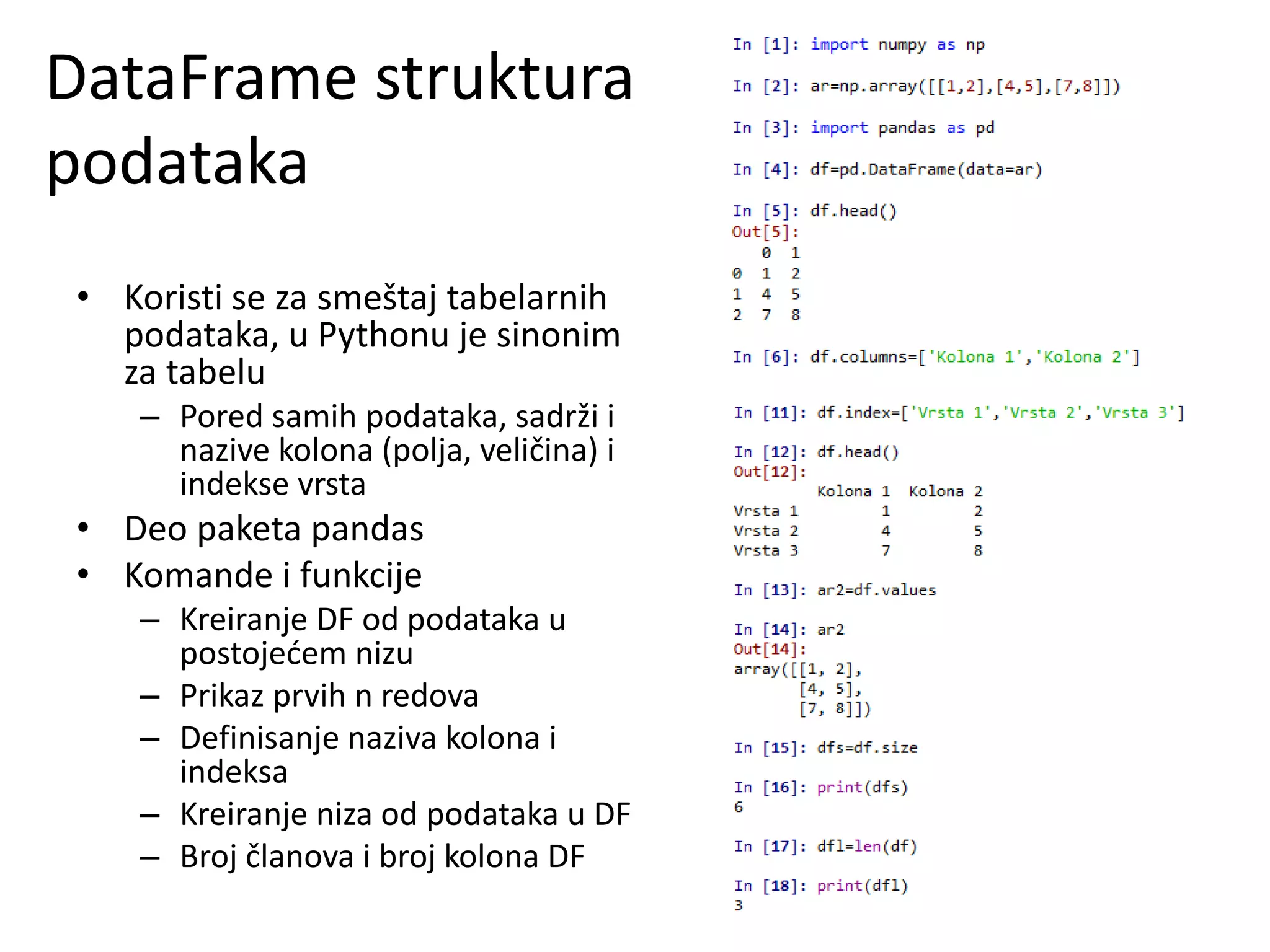 DataFrame struktura
podataka
• Koristi se za smeštaj tabelarnih
podataka, u Pythonu je sinonim
za tabelu
– Pored samih podataka, sadrži i
nazive kolona (polja, veličina) i
indekse vrsta
• Deo paketa pandas
• Komande i funkcije
– Kreiranje DF od podataka u
postojećem nizu
– Prikaz prvih n redova
– Definisanje naziva kolona i
indeksa
– Kreiranje niza od podataka u DF
– Broj članova i broj kolona DF
 