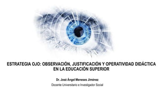 ESTRATEGIA OJO: OBSERVACIÓN, JUSTIFICACIÓN Y OPERATIVIDAD DIDÁCTICA
EN LA EDUCACIÓN SUPERIOR
Dr. José Ángel Meneses Jiménez
Docente Universitario e Investigador Social
 