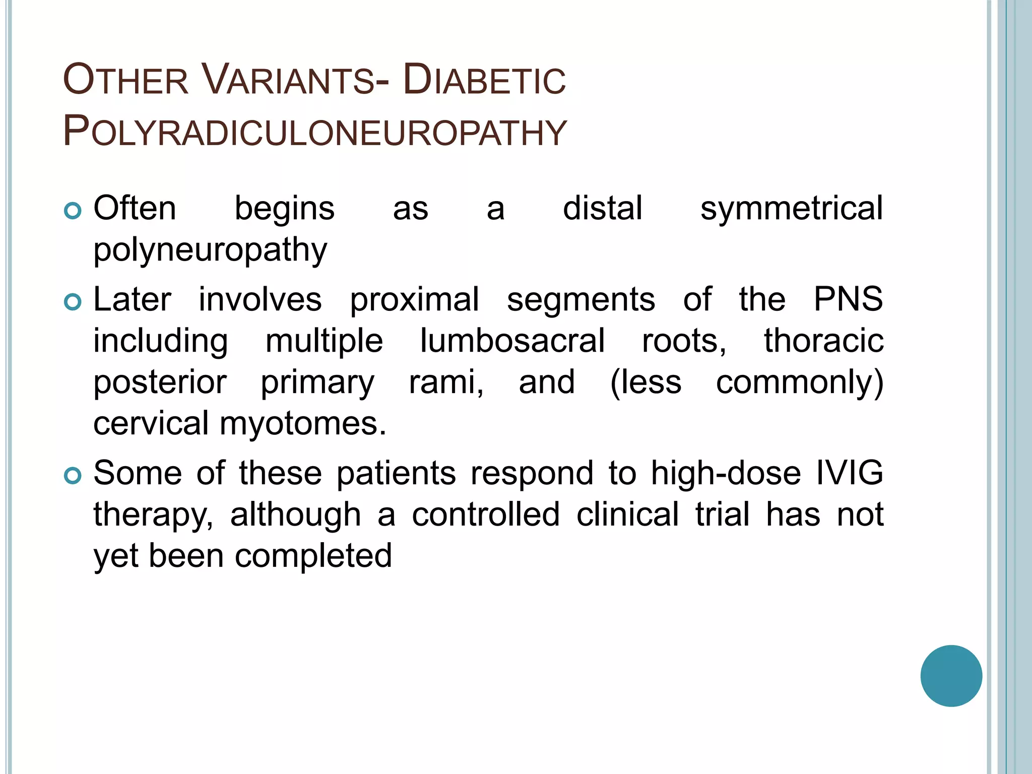 OTHER VARIANTS- DIABETIC
POLYRADICULONEUROPATHY
 Often begins as a distal symmetrical
polyneuropathy
 Later involves proximal segments of the PNS
including multiple lumbosacral roots, thoracic
posterior primary rami, and (less commonly)
cervical myotomes.
 Some of these patients respond to high-dose IVIG
therapy, although a controlled clinical trial has not
yet been completed
 