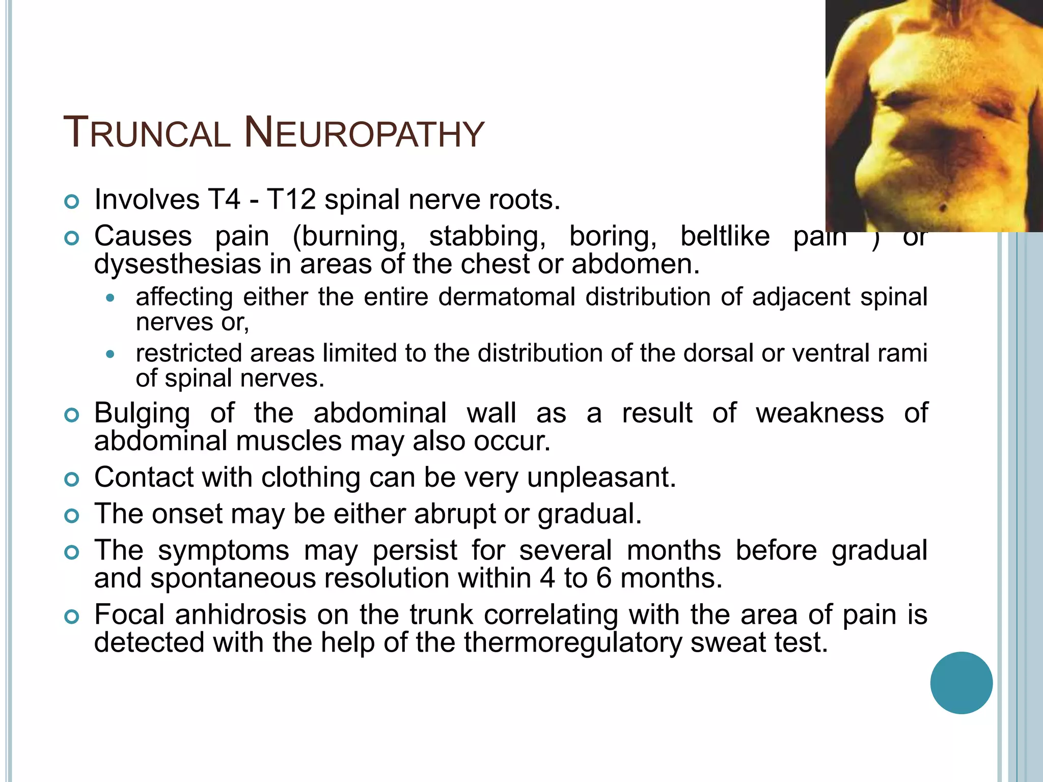 TRUNCAL NEUROPATHY
 Involves T4 - T12 spinal nerve roots.
 Causes pain (burning, stabbing, boring, beltlike pain ) or
dysesthesias in areas of the chest or abdomen.
 affecting either the entire dermatomal distribution of adjacent spinal
nerves or,
 restricted areas limited to the distribution of the dorsal or ventral rami
of spinal nerves.
 Bulging of the abdominal wall as a result of weakness of
abdominal muscles may also occur.
 Contact with clothing can be very unpleasant.
 The onset may be either abrupt or gradual.
 The symptoms may persist for several months before gradual
and spontaneous resolution within 4 to 6 months.
 Focal anhidrosis on the trunk correlating with the area of pain is
detected with the help of the thermoregulatory sweat test.
 