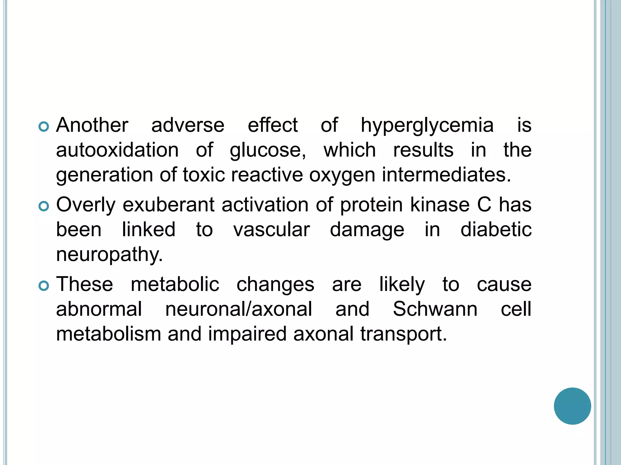  Another adverse effect of hyperglycemia is
autooxidation of glucose, which results in the
generation of toxic reactive oxygen intermediates.
 Overly exuberant activation of protein kinase C has
been linked to vascular damage in diabetic
neuropathy.
 These metabolic changes are likely to cause
abnormal neuronal/axonal and Schwann cell
metabolism and impaired axonal transport.
 