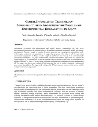 International Journal of Information Technology Convergence and Services (IJITCS) Vol.9, No.1, February 2019
DOI:10.5121/ijitcs.2019.9101 1
GLOBAL INFORMATION TECHNOLOGY
INFRASTRUCTURE IN ADDRESSING THE PROBLEM OF
ENVIRONMENTAL DEGRADATION IN KENYA
Patrick Owoche, Franklin Wabwoba and Alice Nambiro Wechuli
Department of Information Technology, Kibabii University, Kenya
ABSTRACT
Information Technology (IT) infrastructure and related research communities can help tackle
environmental challenges in developing countries through environmentally sustainable models of economic
development. The paper sought to examine the status of current and emerging environmentally friendly
technologies, equipment and applications in supporting programs that play a role in addressing
environment degradation in Kenya. It also sought to underscore the role of IT in environmentally
sustainable consumption. The paper examines what constitutes environment degradation and explores the
negative effects of IT infrastructure on the environment. The consequences of E-waste on environment are
discussed followed by green IT as part of the solution to environment degradation as a result of adoption of
IT. The papers also discuss the available IT infrastructure that can be used to combat the challenges of
environment degradation. The paper ends with possible IT infrastructure measures that can be used to
mitigate environment degradation.
KEYWORDS
IT infrastructure, Environment degradation, Developing nations, Environmentally friendly technologies,
IoT
1. INTRODUCTION
Though Kenya is experiencing rapid digital growth, there is need to appreciate that the nation’s
success should not come at the cost of future generations. The most central issue is ensuring
digital growth grantees protecting the environment and the health of the citizens. Both developed
and developing countries face many environmental challenges that are inclusive of climate
change, improving energy efficiency, waste management, air pollution, water quality and
scarcity, and loss of natural habitats and biodiversity. As scientific evidence of climate change
continues to emerge and awareness to increase over the rapid accumulation of greenhouse gases,
interest in the impact of ICTs on the environment has escalated, and along with it, research on
their potential role in both contributing to and mitigating climate change [1].
 