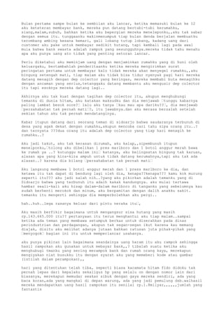 Bulan pertama sampe bulan ke sembilan aku lancar, ketika memasuki bulan ke 12
aku keteteran membayar bank, mereka pun datang bertubi-tubi kerumahku,
siang,malam,subuh, bahkan ketika aku bepergian mereka meneleponku,,aku tak sabar
dengan semua itu. tunggaanku makinmenumpuk tiap bulan denda berjalan membuatku
terombang ambing kesana kemari, gali lobang tutup lobang, kadang uang dari
customer aku pake untuk membayar sedikit hutang, tapi kembali lagi pada awal
mula bahwa bank swasta adalah rampok yang sesungguhnya.mereka tidak tahu menahu
apa aku punya uang ato tidak yang penting setoran lancar.
Perlu diketahui aku meminjam uang dengan menjaminkan rumahku yang di huni oleh
keluargaku, bertambahlah penderitaanku ketika mereka mengirimkan surat
peringatan pertama untuk membayar kalo tidak mereka akan menyegel rumahku,,aku
bingung setengah mati, tiap malam aku tidak bisa tidur nyenyak pagi hari mereka
datang menagih dengan dep colector yang beringas, mereka membabi buta menagihku
dengan ancaman yang serius,tetanggaku datang membantu aku mengusir dep colector
itu tapi esoknya mereka datang lagi..
Akhirnya aku tak kuat dengan tagihan dep colector itu, akupun menghubungi
temanku di dunia hitam, aku katakan maksudku dan dia menjawab “tunggu kabarnya
paling lambat besok sore?“ lalu aku tanya “kau mau apa dariku??“, dia menjawab
“persahabatan tak pernah mati“?, itu jawabnya.dan aku merasa bersalah setelah
sekian tahun aku tak pernah mendatanginya.
Kabar itupun datang dari seorang teman di sidoarjo bahwa saudaranya terbunuh di
desa yang agak dekat dengan rumahku,akupun mencoba cari tahu sipa orang itu..?
dan ternyata ???dua orang itu adalah dep colector yang tiap hari menagih ke
rumahku..?
Aku jadi takut, aku tak kerasan dirumah, aku kalap,,sipembunuh itupun
menelponku,“tolong aku dibelikan 1 pres marlboro dan 1 botol anggur merah bawa
ke rumah ya ..? kutunggu malam ini“ katanya, aku belingsatan bingung tak karuan,
alasan apa yang kira-kira ampuh untuk tidak datang kerumahnya,tapi aku tak ada
alasan..? karena dia bilang “persahabatan tak pernah mati“
Aku langsung membawa 1 botol anggur merah dan 1 press marlboro ke dia, dan
ketawa itu tak dapat di bendung lagi oleh dia, kenapa??kenapa??? kamu kok murung
seperti itu??? aku jadi salah nih..?yang aku pikirkan adalah temanku yang di
Sidoarjo bahwa yang terbunuh itu adalh kakak kandungnya. aku mulai tertawa
hambar seali-kali aku hisap dalam-dalam marlboro di tanganku yang sebelumnya kau
sudah berhenti merokok dan minum, aku berpamitan dengan dalih anakku sakit.
temanku itu mengerti sehingga dia memperbolehkan aku pergi..
hah..huh..lega rasanya keluar dari pintu neraka itu“,
Aku masih berfikir bagaimana untuk mengangsur sisa hutang yang masih
rp.143.665.000 itu?? pertanyaan itu terus menghantui aku tiap malam..sampai
ketika ada teman yang membawa setumpuk berkas untuk diserahkan pada dinas
perindustrian dan perdagangan, akupun tak segan-segan ikut karena kau memang
diajak, disitu aku melihat adanya jutaan bahkan ratusan juta pihak-pihak yang
“menyogok“ bagian ini itu untuk memperlancar usahanya.
aku punya pikiran lain bagaimana seandainya uang haram itu aku rampok sehingga
hasil rampokan aku gunakan untuk mebayar bank,,? tibalah suatu ketika aku
menghubugi tmanku yang sering merampok bank dan rumah orang kaya, merekapun
mengiyakan niat busukku itu dengan syarat aku yang memeberi kode atau gambar
(istilah dalam perampokan),,
hari yang ditentukan telah tiba, seperti biasa kacamata hitam fido didoku tak
pernah lepas dari kepalaku sekaligus hp yang selalu on dengan nomor lain dari
biasanya, merekapun memudar seakan sibuk dengan gaya mereka sendiri, ada yang
baca koran,ada yang mangkal di depan warung, ada yang jadi pemulung dsb.walhasil
mereka mendapatkan uang hasil rampokan itu senilai rp.1.8milyar,,,,,,jumlah yang
fantastis
 