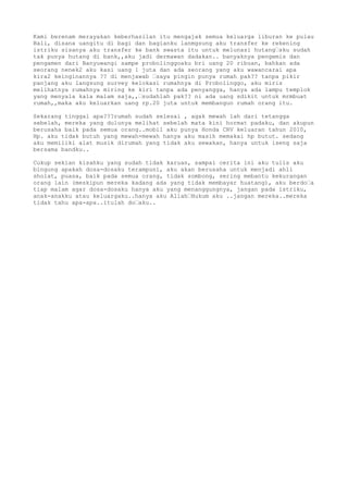 Kami berenam merayakan keberhasilan itu mengajak semua keluarga liburan ke pulau
Bali, disana uangitu di bagi dan bagianku lanmgsung aku transfer ke rekening
istriku sisanya aku transfer ke bank swasta itu untuk melunasi hutang…sku sudah
tak punya hutang di bank,,aku jadi dermawan dadakan.. banyaknya pengemis dan
pengamen dari Banyuwangi sampe probolinggoaku bri uang 20 ribuan, bahkan ada
seorang nenek2 aku kasi uang 1 juta dan ada seorang yang aku wawancarai apa
kira2 keinginannya ?? di menjawab …saya pingin punya rumah pak?? tanpa pikir
panjang aku langsung survey kelokasi rumahnya di Probolinggo, aku miris
melihatnya rumahnya miring ke kiri tanpa ada penyangga, hanya ada lampu templok
yang menyala kala malam saja,,…sudahlah pak?? ni ada uang sdikit untuk mrmbuat
rumah,,maka aku keluarkan uang rp.20 juta untuk membangun rumah orang itu.
Sekarang tinggal apa???rumah sudah selesai , agak mewah lah dari tetangga
sebelah, mereka yang dulunya melihat sebelah mata kini hormat padaku, dan akupun
berusaha baik pada semua orang..mobil aku punya Honda CRV keluaran tahun 2010,
Hp. aku tidak butuh yang mewah-mewah hanya aku masih memakai hp butut. sedang
aku memiliki alat musik dirumah yang tidak aku sewakan, hanya untuk iseng saja
bersama bandku..
Cukup sekian kisahku yang sudah tidak karuan, sampai cerita ini aku tulis aku
bingung apakah dosa-dosaku terampuni, aku akan berusaha untuk menjadi ahli
sholat, puasa, baik pada semua orang, tidak sombong, sering mebantu kekurangan
orang lain (meskipun mereka kadang ada yang tidak membayar huatang), aku berdo…a
tiap malam agar dosa-dosaku hanya aku yang menanggungnya, jangan pada istriku,
anak-anakku atau keluargaku..hanya aku Allah…Hukum aku ..jangan mereka..mereka
tidak tahu apa-apa..itulah do…aku..
 