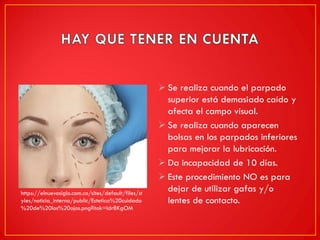  Se realiza cuando el parpado
superior está demasiado caído y
afecta el campo visual.
 Se realiza cuando aparecen
bolsas en los parpados inferiores
para mejorar la lubricación.
 Da incapacidad de 10 días.
 Este procedimiento NO es para
dejar de utilizar gafas y/o
lentes de contacto.
https://elnuevosiglo.com.co/sites/default/files/st
yles/noticia_interna/public/Estetica%20cuidado
%20de%20los%20ojos.png?itok=Idr8KgOM
 