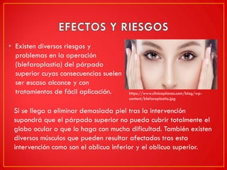 • Existen diversos riesgos y
problemas en la operación
(blefaroplastia) del párpado
superior cuyas consecuencias suelen
ser escaso alcance y con
tratamientos de fácil aplicación.
Si se llega a eliminar demasiada piel tras la intervención
supondrá que el párpado superior no pueda cubrir totalmente el
globo ocular o que lo haga con mucha dificultad. También existen
diversos músculos que pueden resultar afectados tras esta
intervención como son el oblicuo inferior y el oblicuo superior.
https://www.clinicaplanas.com/blog/wp-
content/blefaroplastia.jpg
 