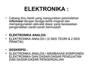 ELEKTRONIKA :
• Cabang ilmu listrik yang menguraikan pemindahan
informasi dengan tenaga listrik-magnet dan
mempergunakan alat-alat dasar yang berasaskan
pengendalian zarah-zarah bermuatan.
• ELEKTRONIKA ANALOG :
• ELEKTRONIKA ANALOG I (2 SKS TEORI & 2 SKS
PRAKTIK)
• DESKRIPSI :
• ELEKTRONIKA ANALOG I MEMBAHAS KOMPONEN
ELEKTRONIKA DAN DASAR-DASAR PENGUATAN
DAN DASAR-DASAR PENGENDALIAN
 