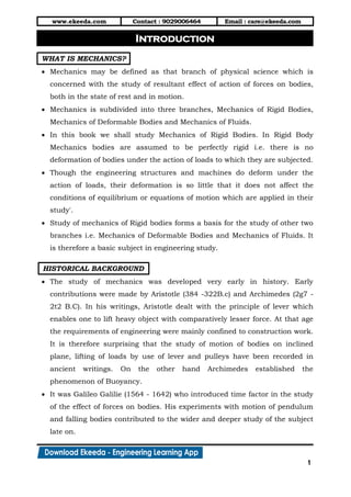 www.ekeeda.com Contact : 9029006464 Email : care@ekeeda.com
1
P
WHAT IS MECHANICS?
 Mechanics may be defined as that branch of physical science which is
concerned with the study of resultant effect of action of forces on bodies,
both in the state of rest and in motion.
 Mechanics is subdivided into three branches, Mechanics of Rigid Bodies,
Mechanics of Deformable Bodies and Mechanics of Fluids.
 In this book we shall study Mechanics of Rigid Bodies. In Rigid Body
Mechanics bodies are assumed to be perfectly rigid i.e. there is no
deformation of bodies under the action of loads to which they are subjected.
 Though the engineering structures and machines do deform under the
action of loads, their deformation is so little that it does not affect the
conditions of equilibrium or equations of motion which are applied in their
study'.
 Study of mechanics of Rigid bodies forms a basis for the study of other two
branches i.e. Mechanics of Deformable Bodies and Mechanics of Fluids. It
is therefore a basic subject in engineering study.
HISTORICAL BACKGROUND
 The study of mechanics was developed very early in history. Early
contributions were made by Aristotle (384 -322B.c) and Archimedes (2g7 -
2t2 B.C). In his writings, Aristotle dealt with the principle of lever which
enables one to lift heavy object with comparatively lesser force. At that age
the requirements of engineering were mainly confined to construction work.
It is therefore surprising that the study of motion of bodies on inclined
plane, lifting of loads by use of lever and pulleys have been recorded in
ancient writings. On the other hand Archimedes established the
phenomenon of Buoyancy.
 It was Galileo Galilie (1564 - 1642) who introduced time factor in the study
of the effect of forces on bodies. His experiments with motion of pendulum
and falling bodies contributed to the wider and deeper study of the subject
late on.
Introduction
 