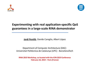 Experimenting with real application‐specific QoS
guarantees in a large‐scale RINA demonstrator
Jordi Perelló, Davide Careglio, Albert López
Department of Computer Architecture (DAC) 
Universitat Politècnica de Catalunya (UPC) ‐ BarcelonaTech
RINA 2019 Workshop, co‐located with the ICIN 2019 Conference
February 18, 2019 – Paris (France)
 