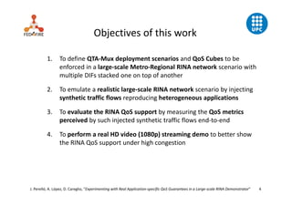 J. Perelló, A. López, D. Careglio, “Experimenting with Real Application‐specific QoS Guarantees in a Large‐scale RINA Demonstrator”         4
Objectives of this work
1. To define QTA‐Mux deployment scenarios and QoS Cubes to be 
enforced in a large‐scale Metro‐Regional RINA network scenario with 
multiple DIFs stacked one on top of another
2. To emulate a realistic large‐scale RINA network scenario by injecting 
synthetic traffic flows reproducing heterogeneous applications
3. To evaluate the RINA QoS support by measuring the QoS metrics 
perceived by such injected synthetic traffic flows end‐to‐end
4. To perform a real HD video (1080p) streaming demo to better show 
the RINA QoS support under high congestion
 
