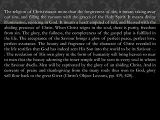 The religion of Christ means more than the forgiveness of sin; it means taking away
our sins, and filling the vacuum with the graces of the Holy Spirit. It means divine
illumination, rejoicing in God. It means a heart emptied of self, and blessed with the
abiding presence of Christ. When Christ reigns in the soul, there is purity, freedom
from sin. The glory, the fullness, the completeness of the gospel plan is fulfilled in
the life. The acceptance of the Saviour brings a glow of perfect peace, perfect love,
perfect assurance. The beauty and fragrance of the character of Christ revealed in
the life testifies that God has indeed sent His Son into the world to be its Saviour. . .
. The revelation of His own glory in the form of humanity will bring heaven so near
to men that the beauty adorning the inner temple will be seen in every soul in whom
the Saviour dwells. Men will be captivated by the glory of an abiding Christ. And in
currents of praise and thanksgiving from the many souls thus won to God, glory
will flow back to the great Giver (Christ's Object Lessons, pp. 419, 420).
 