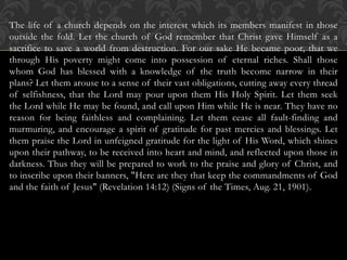 The life of a church depends on the interest which its members manifest in those
outside the fold. Let the church of God remember that Christ gave Himself as a
sacrifice to save a world from destruction. For our sake He became poor, that we
through His poverty might come into possession of eternal riches. Shall those
whom God has blessed with a knowledge of the truth become narrow in their
plans? Let them arouse to a sense of their vast obligations, cutting away every thread
of selfishness, that the Lord may pour upon them His Holy Spirit. Let them seek
the Lord while He may be found, and call upon Him while He is near. They have no
reason for being faithless and complaining. Let them cease all fault-finding and
murmuring, and encourage a spirit of gratitude for past mercies and blessings. Let
them praise the Lord in unfeigned gratitude for the light of His Word, which shines
upon their pathway, to be received into heart and mind, and reflected upon those in
darkness. Thus they will be prepared to work to the praise and glory of Christ, and
to inscribe upon their banners, "Here are they that keep the commandments of God
and the faith of Jesus" (Revelation 14:12) (Signs of the Times, Aug. 21, 1901).
 
