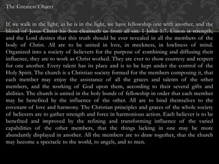 The Greatest Object
If we walk in the light, as he is in the light, we have fellowship one with another, and the
blood of Jesus Christ his Son cleanseth us from all sin. 1 John 1:7. Union is strength,
and the Lord desires that this truth should be ever revealed in all the members of the
body of Christ. All are to be united in love, in meekness, in lowliness of mind.
Organized into a society of believers for the purpose of combining and diffusing their
influence, they are to work as Christ worked. They are ever to show courtesy and respect
for one another. Every talent has its place and is to be kept under the control of the
Holy Spirit. The church is a Christian society formed for the members composing it, that
each member may enjoy the assistance of all the graces and talents of the other
members, and the working of God upon them, according to their several gifts and
abilities. The church is united in the holy bonds of fellowship in order that each member
may be benefited by the influence of the other. All are to bind themselves to the
covenant of love and harmony. The Christian principles and graces of the whole society
of believers are to gather strength and force in harmonious action. Each believer is to be
benefited and improved by the refining and transforming influence of the varied
capabilities of the other members, that the things lacking in one may be more
abundantly displayed in another. All the members are to draw together, that the church
may become a spectacle to the world, to angels, and to men.
 