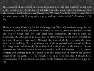 The covenant of agreement in church membership is that each member would walk
in the footsteps of Christ, that all will take His yoke upon them, and learn of Him
who is meek and lowly in heart. Doing this, "Ye shall," saith the dear Saviour, "find
rest unto your souls. For my yoke is easy, and my burden is light" (Matthew 11:29,
30).
Those who wear Christ's yoke will draw together. They will cultivate sympathy and
forbearance, and in holy emulation will strive to show to others the tender sympathy
and love of which they feel such great need themselves. He who is weak and
inexperienced, although he is weak, may be strengthened by the more hopeful and
by those of mature experience. Although the least of all, he is a stone that must
shine in the building. He is a vital member of the organized body, united to Christ,
the living head, and through Christ identified with all the excellencies of Christ's
character so that the Saviour is not ashamed to call him brother. . . . A church,
separate and distinct from the world, is in the estimation of heaven the greatest
object in all the earth. . . . The church is to be as God designed it should be, a
representative of God's family in another world (Selected Messages, book 3, pp. 15-
17).
 
