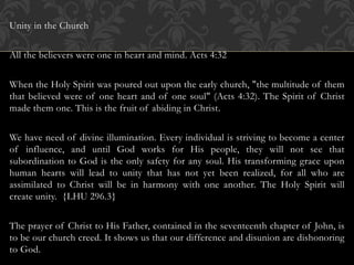 Unity in the Church
All the believers were one in heart and mind. Acts 4:32
When the Holy Spirit was poured out upon the early church, "the multitude of them
that believed were of one heart and of one soul" (Acts 4:32). The Spirit of Christ
made them one. This is the fruit of abiding in Christ.
We have need of divine illumination. Every individual is striving to become a center
of influence, and until God works for His people, they will not see that
subordination to God is the only safety for any soul. His transforming grace upon
human hearts will lead to unity that has not yet been realized, for all who are
assimilated to Christ will be in harmony with one another. The Holy Spirit will
create unity. {LHU 296.3}
The prayer of Christ to His Father, contained in the seventeenth chapter of John, is
to be our church creed. It shows us that our difference and disunion are dishonoring
to God.
 