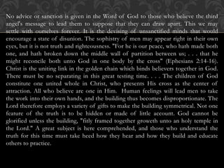 No advice or sanction is given in the Word of God to those who believe the third
angel's message to lead them to suppose that they can draw apart. This we may
settle with ourselves forever. It is the devising of unsanctified minds that would
encourage a state of disunion. The sophistry of men may appear right in their own
eyes, but it is not truth and righteousness. "For he is our peace, who hath made both
one, and hath broken down the middle wall of partition between us; . . . that he
might reconcile both unto God in one body by the cross" (Ephesians 2:14-16).
Christ is the uniting link in the golden chain which binds believers together in God.
There must be no separating in this great testing time. . . . The children of God
constitute one united whole in Christ, who presents His cross as the center of
attraction. All who believe are one in Him. Human feelings will lead men to take
the work into their own hands, and the building thus becomes disproportionate. The
Lord therefore employs a variety of gifts to make the building symmetrical. Not one
feature of the truth is to be hidden or made of little account. God cannot be
glorified unless the building, "fitly framed together groweth unto an holy temple in
the Lord." A great subject is here comprehended, and those who understand the
truth for this time must take heed how they hear and how they build and educate
others to practice.
 