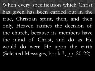 When every specification which Christ
has given has been carried out in the
true, Christian spirit, then, and then
only, Heaven ratifies the decision of
the church, because its members have
the mind of Christ, and do as He
would do were He upon the earth
(Selected Messages, book 3, pp. 20-22).
 