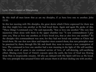 Love--The Evidence of Discipleship
By this shall all men know that ye are my disciples, if ye have love one to another. John
13:35.
In this last meeting with His disciples, the great desire which Christ expressed for them was
that they might love one another as He had loved them. Again and again He spoke of this.
"These things I command you," He said repeatedly, "that ye love one another." His very first
injunction when alone with them in the upper chamber was "A new commandment I give
unto you, That ye love one another; as I have loved you, that ye also love one another." To
the disciples this commandment was new; for they had not loved one another as Christ had
loved them. He saw that new ideas and impulses must control them; that new principles must
be practiced by them; through His life and death they were to receive a new conception of
love. The command to love one another had a new meaning in the light of His self-sacrifice.
The whole work of grace is one continual service of love, of self-denying, self-sacrificing
effort. During every hour of Christ's sojourn upon the earth, the love of God was flowing
from Him in irrepressible streams. All who are imbued with His Spirit will love as He loved.
The very principle that actuated Christ will actuate them in all their dealing one with another.
 