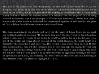 This love is the evidence of their discipleship. "By this shall all men know that ye are my
disciples," said Jesus, "if ye have love one to another." When men are bound together, not by
force or self-interest, but by love, they show the working of an influence that is above every
human influence. Where this oneness exists, it is evidence that the image of God is being
restored in humanity, that a new principle of life has been implanted. It shows that there is
power in the divine nature to withstand the supernatural agencies of evil, and that the grace
of God subdues the selfishness inherent in the natural heart.
This love, manifested in the church, will surely stir the wrath of Satan. Christ did not mark
out for His disciples an easy path. "If the world hate you," He said, "ye know that it hated me
before it hated you. If ye were of the world, the world would love his own: but because ye are
not of the world, but I have chosen you out of the world, therefore the world hateth you.
Remember the word that I said unto you, The servant is not greater than his lord. If they
have persecuted me, they will also persecute you; if they have kept my saying, they will keep
yours also. But all these things will they do unto you for my name's sake, because they know
not him that sent me." The gospel is to be carried forward by aggressive warfare, in the midst
of opposition, peril, loss, and suffering. But those who do this work are only following in
their Master's steps (The Desire of Ages, pp. 677, 678).
 