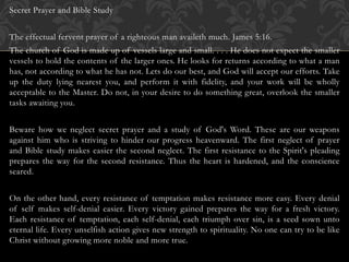 Secret Prayer and Bible Study
The effectual fervent prayer of a righteous man availeth much. James 5:16.
The church of God is made up of vessels large and small. . . . He does not expect the smaller
vessels to hold the contents of the larger ones. He looks for returns according to what a man
has, not according to what he has not. Lets do our best, and God will accept our efforts. Take
up the duty lying nearest you, and perform it with fidelity, and your work will be wholly
acceptable to the Master. Do not, in your desire to do something great, overlook the smaller
tasks awaiting you.
Beware how we neglect secret prayer and a study of God's Word. These are our weapons
against him who is striving to hinder our progress heavenward. The first neglect of prayer
and Bible study makes easier the second neglect. The first resistance to the Spirit's pleading
prepares the way for the second resistance. Thus the heart is hardened, and the conscience
seared.
On the other hand, every resistance of temptation makes resistance more easy. Every denial
of self makes self-denial easier. Every victory gained prepares the way for a fresh victory.
Each resistance of temptation, each self-denial, each triumph over sin, is a seed sown unto
eternal life. Every unselfish action gives new strength to spirituality. No one can try to be like
Christ without growing more noble and more true.
 