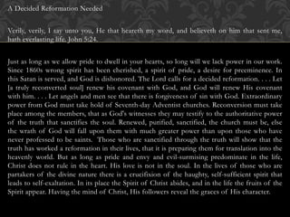 A Decided Reformation Needed
Verily, verily, I say unto you, He that heareth my word, and believeth on him that sent me,
hath everlasting life. John 5:24.
Just as long as we allow pride to dwell in your hearts, so long will we lack power in our work.
Since 1860s wrong spirit has been cherished, a spirit of pride, a desire for preeminence. In
this Satan is served, and God is dishonored. The Lord calls for a decided reformation. . . . Let
[a truly reconverted soul] renew his covenant with God, and God will renew His covenant
with him. . . . Let angels and men see that there is forgiveness of sin with God. Extraordinary
power from God must take hold of Seventh-day Adventist churches. Reconversion must take
place among the members, that as God's witnesses they may testify to the authoritative power
of the truth that sanctifies the soul. Renewed, purified, sanctified, the church must be, else
the wrath of God will fall upon them with much greater power than upon those who have
never professed to be saints. Those who are sanctified through the truth will show that the
truth has worked a reformation in their lives, that it is preparing them for translation into the
heavenly world. But as long as pride and envy and evil-surmising predominate in the life,
Christ does not rule in the heart. His love is not in the soul. In the lives of those who are
partakers of the divine nature there is a crucifixion of the haughty, self-sufficient spirit that
leads to self-exaltation. In its place the Spirit of Christ abides, and in the life the fruits of the
Spirit appear. Having the mind of Christ, His followers reveal the graces of His character.
 