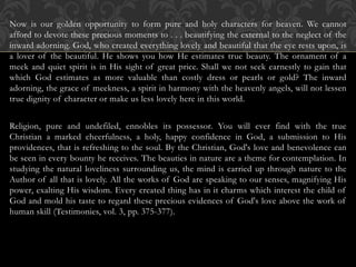 Now is our golden opportunity to form pure and holy characters for heaven. We cannot
afford to devote these precious moments to . . . beautifying the external to the neglect of the
inward adorning. God, who created everything lovely and beautiful that the eye rests upon, is
a lover of the beautiful. He shows you how He estimates true beauty. The ornament of a
meek and quiet spirit is in His sight of great price. Shall we not seek earnestly to gain that
which God estimates as more valuable than costly dress or pearls or gold? The inward
adorning, the grace of meekness, a spirit in harmony with the heavenly angels, will not lessen
true dignity of character or make us less lovely here in this world.
Religion, pure and undefiled, ennobles its possessor. You will ever find with the true
Christian a marked cheerfulness, a holy, happy confidence in God, a submission to His
providences, that is refreshing to the soul. By the Christian, God's love and benevolence can
be seen in every bounty he receives. The beauties in nature are a theme for contemplation. In
studying the natural loveliness surrounding us, the mind is carried up through nature to the
Author of all that is lovely. All the works of God are speaking to our senses, magnifying His
power, exalting His wisdom. Every created thing has in it charms which interest the child of
God and mold his taste to regard these precious evidences of God's love above the work of
human skill (Testimonies, vol. 3, pp. 375-377).
 