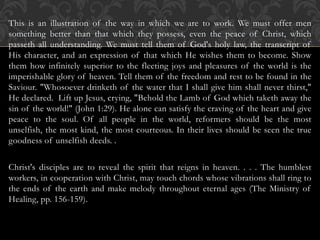 This is an illustration of the way in which we are to work. We must offer men
something better than that which they possess, even the peace of Christ, which
passeth all understanding. We must tell them of God's holy law, the transcript of
His character, and an expression of that which He wishes them to become. Show
them how infinitely superior to the fleeting joys and pleasures of the world is the
imperishable glory of heaven. Tell them of the freedom and rest to be found in the
Saviour. "Whosoever drinketh of the water that I shall give him shall never thirst,"
He declared. Lift up Jesus, crying, "Behold the Lamb of God which taketh away the
sin of the world!" (John 1:29). He alone can satisfy the craving of the heart and give
peace to the soul. Of all people in the world, reformers should be the most
unselfish, the most kind, the most courteous. In their lives should be seen the true
goodness of unselfish deeds. .
Christ's disciples are to reveal the spirit that reigns in heaven. . . . The humblest
workers, in cooperation with Christ, may touch chords whose vibrations shall ring to
the ends of the earth and make melody throughout eternal ages (The Ministry of
Healing, pp. 156-159).
 