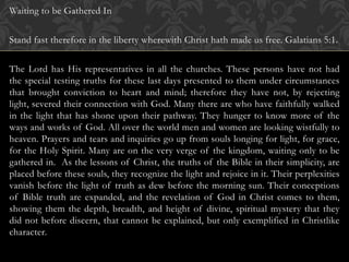 Waiting to be Gathered In
Stand fast therefore in the liberty wherewith Christ hath made us free. Galatians 5:1.
The Lord has His representatives in all the churches. These persons have not had
the special testing truths for these last days presented to them under circumstances
that brought conviction to heart and mind; therefore they have not, by rejecting
light, severed their connection with God. Many there are who have faithfully walked
in the light that has shone upon their pathway. They hunger to know more of the
ways and works of God. All over the world men and women are looking wistfully to
heaven. Prayers and tears and inquiries go up from souls longing for light, for grace,
for the Holy Spirit. Many are on the very verge of the kingdom, waiting only to be
gathered in. As the lessons of Christ, the truths of the Bible in their simplicity, are
placed before these souls, they recognize the light and rejoice in it. Their perplexities
vanish before the light of truth as dew before the morning sun. Their conceptions
of Bible truth are expanded, and the revelation of God in Christ comes to them,
showing them the depth, breadth, and height of divine, spiritual mystery that they
did not before discern, that cannot be explained, but only exemplified in Christlike
character.
 