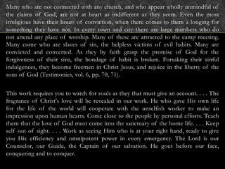 Many who are not connected with any church, and who appear wholly unmindful of
the claims of God, are not at heart as indifferent as they seem. Even the most
irreligious have their hours of conviction, when there comes to them a longing for
something they have not. In every town and city there are large numbers who do
not attend any place of worship. Many of these are attracted to the camp meeting.
Many come who are slaves of sin, the helpless victims of evil habits. Many are
convicted and converted. As they by faith grasp the promise of God for the
forgiveness of their sins, the bondage of habit is broken. Forsaking their sinful
indulgences, they become freemen in Christ Jesus, and rejoice in the liberty of the
sons of God (Testimonies, vol. 6, pp. 70, 71).
This work requires you to watch for souls as they that must give an account. . . . The
fragrance of Christ's love will be revealed in our work. He who gave His own life
for the life of the world will cooperate with the unselfish worker to make an
impression upon human hearts. Come close to the people by personal efforts. Teach
them that the love of God must come into the sanctuary of the home life. . . . Keep
self out of sight. . . . Work as seeing Him who is at your right hand, ready to give
you His efficiency and omnipotent power in every emergency. The Lord is our
Counselor, our Guide, the Captain of our salvation. He goes before our face,
conquering and to conquer.
 