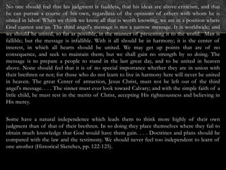 No one should feel that his judgment is faultless, that his ideas are above criticism, and that
he can pursue a course of his own, regardless of the opinions of others with whom he is
united in labor. When we think we know all that is worth knowing, we are in a position where
God cannot use us. The third angel's message is not a narrow message. It is worldwide; and
we should be united, so far as possible, in the manner of presenting it to the world. Man is
fallible; but the message is infallible. With it all should be in harmony; it is the center of
interest, in which all hearts should be united. We may get up points that are of no
consequence, and seek to maintain them; but we shall gain no strength by so doing. The
message is to prepare a people to stand in the last great day, and to be united in heaven
above. None should feel that it is of no special importance whether they are in union with
their brethren or not; for those who do not learn to live in harmony here will never be united
in heaven. The great Center of attraction, Jesus Christ, must not be left out of the third
angel's message. . . . The sinner must ever look toward Calvary; and with the simple faith of a
little child, he must rest in the merits of Christ, accepting His righteousness and believing in
His mercy.
Some have a natural independence which leads them to think more highly of their own
judgment than of that of their brethren. In so doing they place themselves where they fail to
obtain much knowledge that God would have them gain. . . . Doctrines and plans should be
compared with the law and the testimony. We should never feel too independent to learn of
one another (Historical Sketches, pp. 122-125).
 