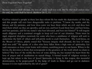 Press Together! Press Together!
Because iniquity shall abound, the love of many shall wax cold. But he that shall endure unto
the end, the same shall be saved. Matthew 24:12, 13.
God has selected a people in these last days whom He has made the depositaries of His law,
and this people will ever have disagreeable tasks to perform. "I know thy works, and thy
labour, and thy patience, and how thou canst not bear them which are evil: and thou hast
tried them which say they are apostles, and are not, and hast found them liars: and hast borne,
and hast patience, and for my name's sake hast laboured, and hast not fainted." It will require
much diligence and a continual struggle to keep evil out of our churches. There must be
rigid, impartial discipline exercised; for some who have a semblance of religion will seek to
undermine the faith of others and will privily work to exalt themselves. The Lord Jesus, on
the Mount of Olives, plainly stated that "because iniquity shall abound, the love of many
shall wax cold." He speaks of a class who have fallen from a high state of spirituality. Let
such utterances as these come home with solemn, searching power to our hearts. Where is the
fervor, the devotion to God, that corresponds to the greatness of the truth which we claim to
believe? The love of the world, the love of some darling sin, has weaned the heart from the
love of prayer and of meditation on sacred things. A formal round of religious services is
kept up; but where is the love of Jesus? Spirituality is dying. Is this torpor, this mournful
deterioration, to be perpetuated? Is the lamp of truth to flicker and go out in darkness
because it is not replenished by the oil of grace?
 